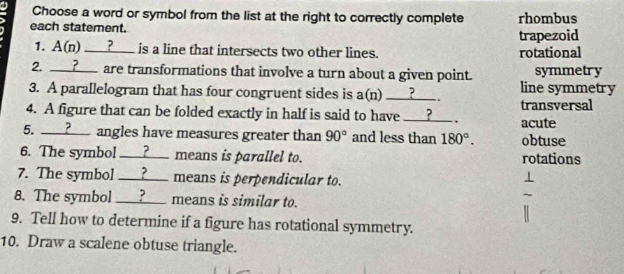 Choose a word or symbol from the list at the right to correctly complete rhombus
each statement.
trapezoid
1. A(n) ___?___ is a line that intersects two other lines. rotational
2. ___?___ are transformations that involve a turn about a given point. symmetry
line symmetry
3. A parallelogram that has four congruent sides is a(n) ___?___ .
transversal
4. A figure that can be folded exactly in half is said to have __?__ . acute
5. __?___ angles have measures greater than 90° and less than 180°. obtuse
6. The symbol __?__ means is parallel to. rotations
7. The symbol ___?___ means is perpendicular to.
8. The symbol __?__ means is similar to.
9. Tell how to determine if a figure has rotational symmetry.
10. Draw a scalene obtuse triangle.