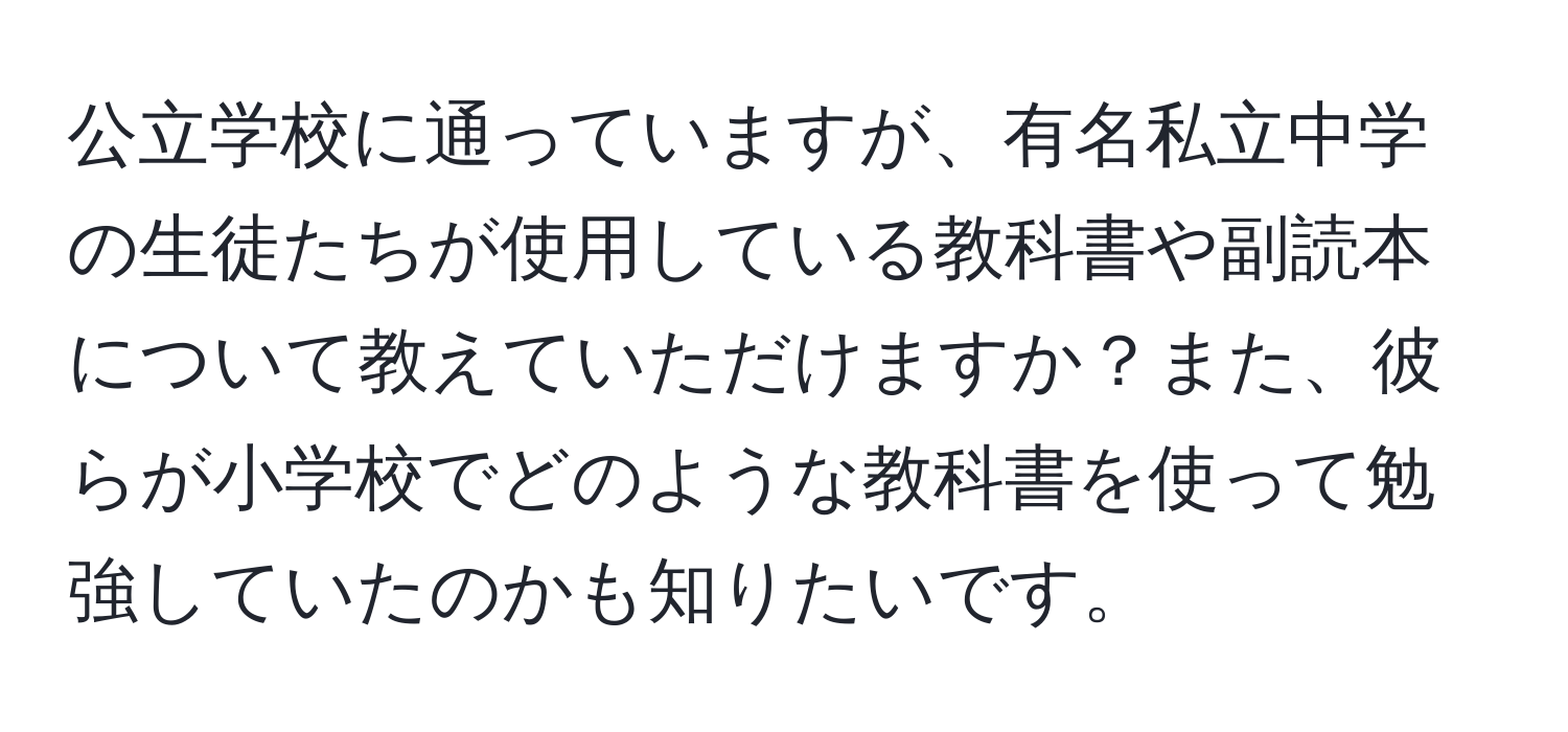 公立学校に通っていますが、有名私立中学の生徒たちが使用している教科書や副読本について教えていただけますか？また、彼らが小学校でどのような教科書を使って勉強していたのかも知りたいです。