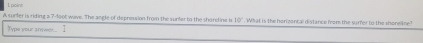 poine 
A surfer is riding a 7-1oot wave. The angle of depression from the surter to the shoretine is 10° What is the horizental distance from the surfer to the shorene 
Typs your answer .