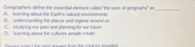 Geographers define the essential element called "the uses of geography'' as_
A. learning about the Earth's natural environments
B. understanding the places and regions around us
C. studying our past and planning for our future
D. learning about the cultures people create
Oe as e select the best answer from the chnices preided