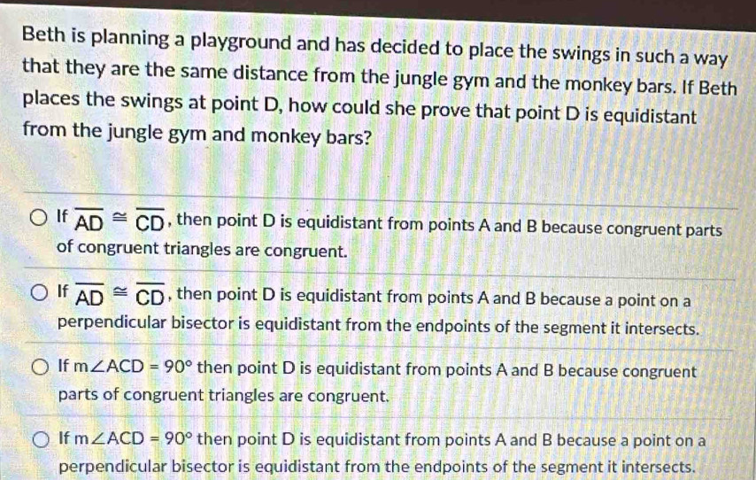 Beth is planning a playground and has decided to place the swings in such a way
that they are the same distance from the jungle gym and the monkey bars. If Beth
places the swings at point D, how could she prove that point D is equidistant
from the jungle gym and monkey bars?
If overline AD≌ overline CD , then point D is equidistant from points A and B because congruent parts
of congruent triangles are congruent.
If overline AD≌ overline CD , then point D is equidistant from points A and B because a point on a
perpendicular bisector is equidistant from the endpoints of the segment it intersects.
If m∠ ACD=90° then point D is equidistant from points A and B because congruent
parts of congruent triangles are congruent.
If m∠ ACD=90° then point D is equidistant from points A and B because a point on a
perpendicular bisector is equidistant from the endpoints of the segment it intersects.