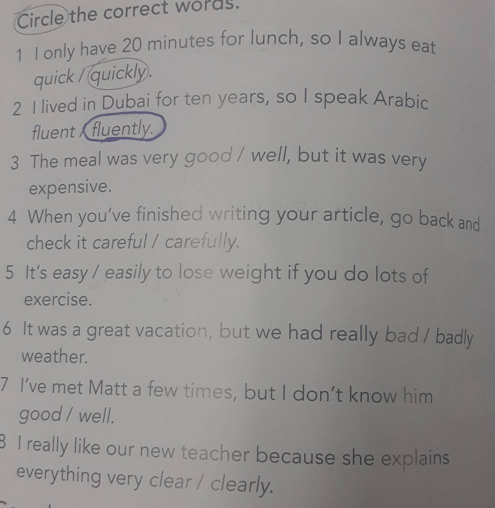 Circle the correct words. 
1 I only have 20 minutes for lunch, so I always eat 
quick / quickly . 
2 I lived in Dubai for ten years, so I speak Arabic 
fluent fluently. 
3 The meal was very good / well, but it was very 
expensive. 
4 When you’ve finished writing your article, go back and 
check it careful / carefully. 
5 It's easy / easily to lose weight if you do lots of 
exercise. 
6 It was a great vacation, but we had really bad / badly 
weather. 
7 I’ve met Matt a few times, but I don’t know him 
good / well. 
I really like our new teacher because she explains 
everything very clear / clearly.