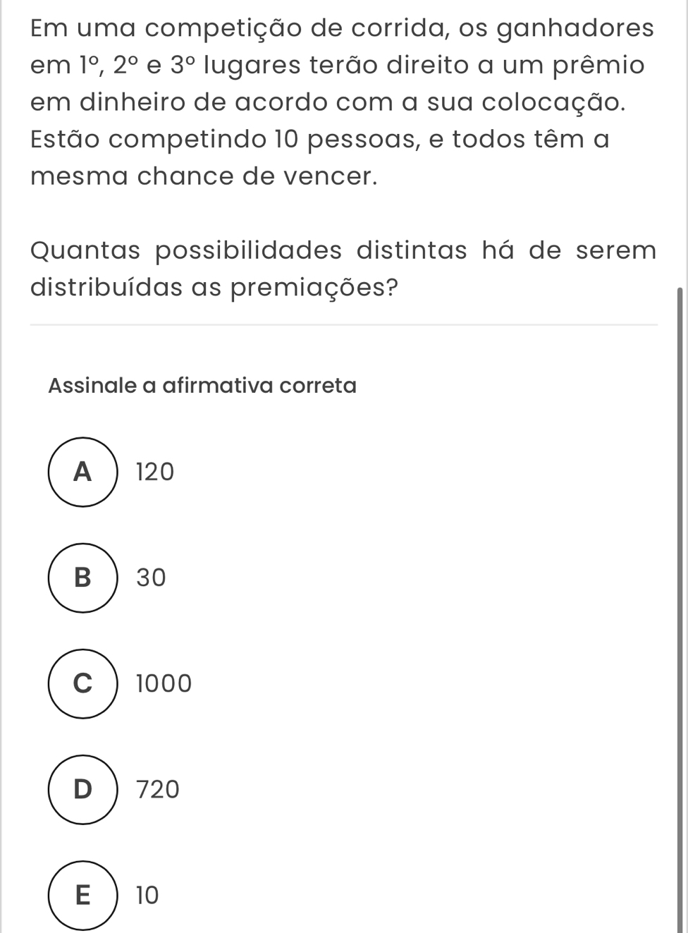 Em uma competição de corrida, os ganhadores
em 1°, 2° e 3° lugares terão direito a um prêmio
em dinheiro de acordo com a sua colocação.
Estão competindo 10 pessoas, e todos têm a
mesma chance de vencer.
Quantas possibilidades distintas há de serem
distribuídas as premiações?
Assinale a afirmativa correta
A  120
B  30
C  1000
D ) 720
E  10