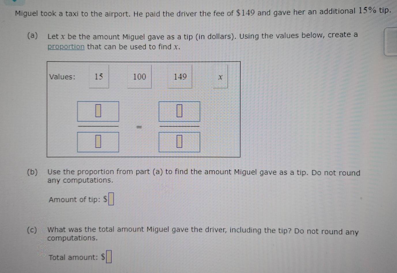 Miguel took a taxi to the airport. He paid the driver the fee of $149 and gave her an additional 15% tip.
(a) Let x be the amount Miguel gave as a tip (in dollars). Using the values below, create a
proportion that can be used to find x.
(b) Use the proportion from part (a) to find the amount Miguel gave as a tip. Do not round
any computations.
Amount of tip: $□
(c) What was the total amount Miguel gave the driver, including the tip? Do not round any
computations.
Total amount: $□