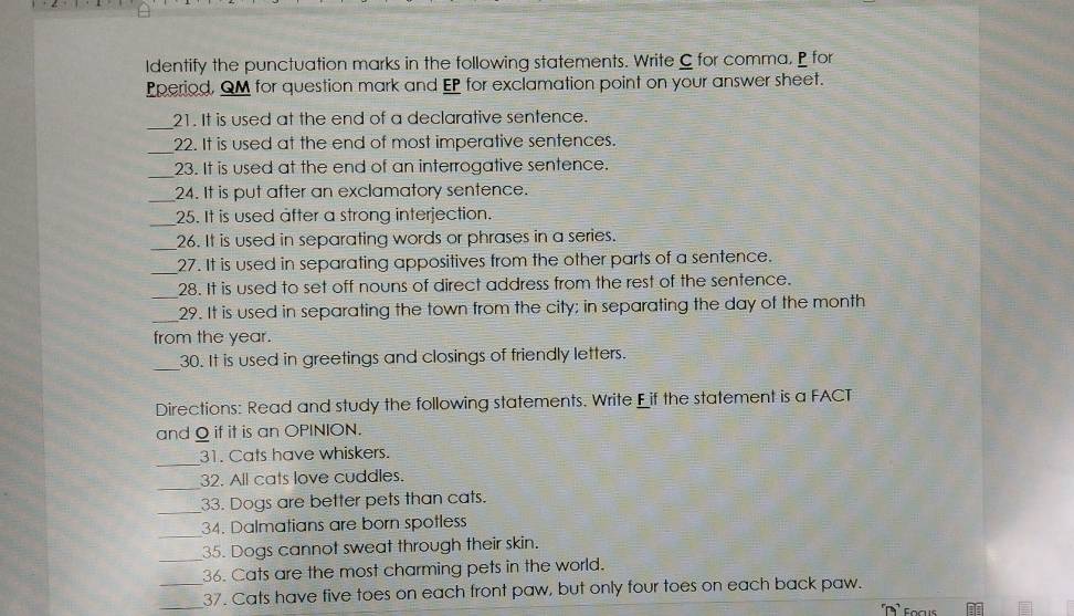 Identify the punctuation marks in the following statements. Write C for comma. P for 
Pperiod, QM for question mark and EP for exclamation point on your answer sheet. 
_ 
21. It is used at the end of a declarative sentence. 
_ 
22. It is used at the end of most imperative sentences. 
_ 
23. It is used at the end of an interrogative sentence. 
_24. It is put after an exclamatory sentence. 
_25. It is used after a strong interjection. 
_ 
26. It is used in separating words or phrases in a series. 
_ 
27. It is used in separating appositives from the other parts of a sentence. 
_28. It is used to set off nouns of direct address from the rest of the sentence. 
_ 
29. It is used in separating the town from the city; in separating the day of the month
from the year. 
_ 
30. It is used in greetings and closings of friendly letters. 
Directions: Read and study the following statements. Write Fif the statement is a FACT 
and Q if it is an OPINION. 
_ 
31. Cats have whiskers. 
_ 
32. All cats love cuddles. 
_ 
33. Dogs are better pets than cats. 
_ 
34. Dalmatians are born spotless 
_ 
35. Dogs cannot sweat through their skin. 
36. Cats are the most charming pets in the world. 
_37. Cats have five toes on each front paw, but only four toes on each back paw. 
focus