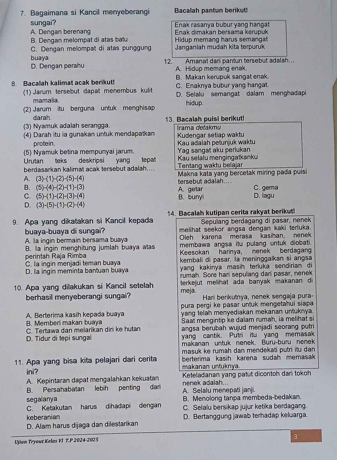 Bagaimana si Kancil menyeberangi Bacalah pantun berikut!
sungai? Enak rasanya bubur yang hangat
A. Dengan berenang Enak dimakan bersama kerupuk
B. Dengan melompat di atas batu Hidup memang harus semangat
C. Dengan melompat di atas punggung Janganlah mudah kita terpuruk
buaya
12. Amanat dari pantun tersebut adalah…
D. Dengan perahu
A. Hidup memang enak.
B. Makan kerupuk sangat enak.
8. Bacalah kalimat acak berikut!
C. Enaknya bubur yang hangat.
1) Jarum tersebut dapat menembus kulit D. Selalu semangat dalam menghadapi
mamalia.
(2) Jarum itu berguna untuk menghisap hidup.
darah.
13. Bacalah puisi berikut!
(3) Nyamuk adalah serangga.
Irama detakmu
(4) Darah itu ia gunakan untuk mendapatkan Kudengar setiap waktu
protein. Kau adalah petunjuk waktu
(5) Nyamuk betina mempunyai jarum. Yag sangat aku perlukan
Urutan teks deskripsi yang tepat Kau selalu mengingatkanku
berdasarkan kalimat acak tersebut adalah.... Tentang waktu belajar
A. (3)-(1)-(2)-(5)-(4) Makna kata yang bercetak miring pada puisi
tersebut adalah....
B. (5)-(4)-(2)-(1)-(3) A. getar C. gema
C. (5)-(1)-(2)-(3)-(4) B. bunyi D. lagu
D. (3)-(5)-(1)-(2)-(4)
14. Bacalah kutipan cerita rakyat berikut!
9. Apa yang dikatakan si Kancil kepada Sepulang berdagang di pasar, nenek
buaya-buaya di sungai? melihat seekor angsa dengan kaki terluka.
A. Ia ingin bermain bersama buaya Oleh karena merasa kasihan, nenek
B. Ia ingin menghitung jumlah buaya atas membawa angsa itu pulang untuk diobati.
perintah Raja Rimba Keesokan harinya, nenek berdagan
C. Ia ingin menjadi teman buaya kembali di pasar. la meninggalkan si angsa
D. Ia ingin meminta bantuan buaya yang kakinya masih terluka sendirian di
rumah. Sore hari sepulang dari pasar, nenek
10. Apa yang dilakukan si Kancil setelah terkejut melihat ada banyak makanan di
meja.
berhasil menyeberangi sungai? Hari berikutnya, nenek sengaja pura-
pura pergi ke pasar untuk mengetahui siapa
A. Berterima kasih kepada buaya yang telah menyediakan mekanan untuknya.
B. Memberi makan buaya Saat mengintip ke dalam rumah, ia melihat si
C. Tertawa dan melarikan diri ke hutan angsa berubah wujud menjadi seorang putri
D. Tidur di tepi sungai yang cantik. Putri itu yang memasak
makanan untuk nenek. Buru-buru nenek
masuk ke rumah dan mendekati putri itu dan
11. Apa yang bisa kita pelajari dari cerita berterima kasih karena sudah memasak
makanan untuknya.
ini?
A. Kepintaran dapat mengalahkan kekuatan Keteladanan yang patut dicontoh dari tokoh
nenek adalah...
B. Persahabatan lebih penting dari A. Selalu menepati janji.
segalanya B. Menolong tanpa membeda-bedakan.
C. Ketakutan harus dihadapi dengan C. Selalu bersikap jujur ketika berdagang.
keberanian D. Bertanggung jawab terhadap keluarga.
D. Alam harus dijaga dan dilestarikan
3
Ujian Tryout Kelas VI T.P 2024-2025