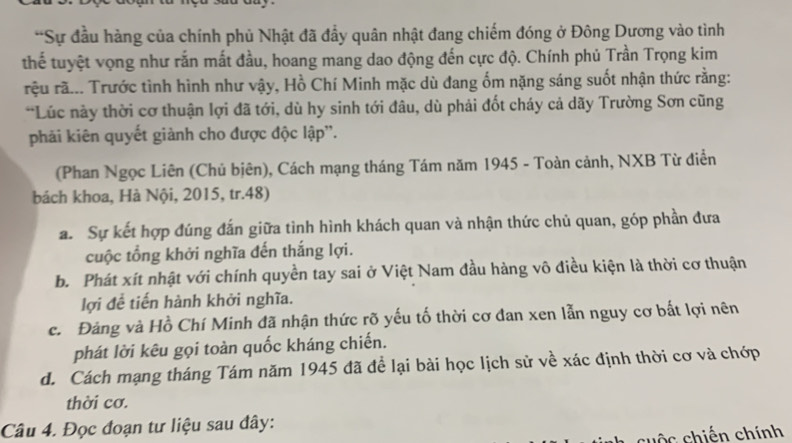 Sự đầu hàng của chính phủ Nhật đã đẩy quân nhật đang chiếm đóng ở Đông Dương vào tình
thế tuyệt vọng như rắn mất đầu, hoang mang dao động đến cực độ. Chính phủ Trần Trọng kim
rệu rã... Trước tình hình như vậy, Hồ Chí Minh mặc dù đang ốm nặng sáng suốt nhận thức rằng:
*Lúc này thời cơ thuận lợi đã tới, dù hy sinh tới đâu, dù phải đốt cháy cả dãy Trường Sơn cũng
phải kiên quyết giành cho được độc lập''.
(Phan Ngọc Liên (Chủ biên), Cách mạng tháng Tám năm 1945 - Toàn cảnh, NXB Từ điển
bách khoa, Hà Nội, 2015, tr.48)
a. Sự kết hợp đúng đấn giữa tình hình khách quan và nhận thức chủ quan, góp phần đưa
cuộc tổng khởi nghĩa đến thắng lợi.
b. Phát xít nhật với chính quyền tay sai ở Việt Nam đầu hàng vô điều kiện là thời cơ thuận
lợi đề tiến hành khởi nghĩa.
c. Đảng và Hồ Chí Minh đã nhận thức rõ yếu tố thời cơ đan xen lẫn nguy cơ bất lợi nên
phát lời kêu gọi toàn quốc kháng chiến.
d. Cách mạng tháng Tám năm 1945 đã để lại bài học lịch sử về xác định thời cơ và chớp
thời cơ.
Câu 4. Đọc đoạn tư liệu sau đây:
c = c chiến chính