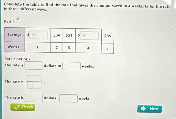 Complete the table to find the rate that gives the amount saved in 4 weeks. Enter the rate 
in three different ways. 
Part 1 
Part 2 out of 2 
The rate is □ dollars to □ weeks. 
The rate is  □ /□  
The rate is □ dollars : □ weeks. 
v Check 
Next