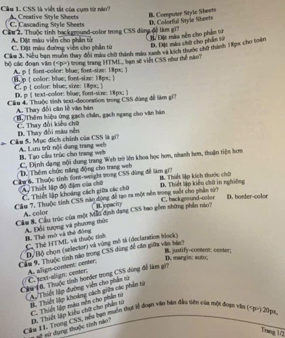 CSS là viết tất của cụm từ nào?
A. Creative Style Sheets
B. Computer Style Sheets
C. Cascading Style Sheets
D. Colorful Style Sheets
Cầu 2. Thuộc tính background-color trong CSS dùng đề làm gi?
A. Đặt màu viên cho phần tử
B Đặt màu nền cho phần tử
C. Đặt màu đường viền cho phần tử D. Đặt màu chữ cho phần tứ
Cầu 3. Nếu bạn muốn thay đổi màu chữ thành màu xanh và kích thước chữ thành 18px cho toàn
bộ các đoạn văn () trong trang HTML, bạn sẽ viết CSS như thế nào?
A. p  font-color: blue; font-size: 18px; 
B. p  color: blue; font-size: 18px; 
C. p  color: blue; size: 18px; 
D. p  text-color: blue; font-size: 18px; 
Cầu 4. Thuộc tính text-decoration trong CSS dùng để làm gì?
A. Thay đổi căn lễ văn bản
B. Thêm hiệu ứng gạch chân, gạch ngang cho văn bản
C. Thay đổi kiểu chữ
D. Thay đổi màu nền
Câu 5. Mục đích chính của CSS là gi?
A. Lưu trữ nội dung trang web
B. Tạo cấu trúc cho trang web
C. Định dạng nội dung trang Web trở lên khoa học hơn, nhanh hơn, thuận tiện hơn
D. Thêm chức năng động cho trang web
Cầu 6. Thuộc tính font-weight trong CSS dùng để làm gi?
B. Thiết lập kích thước chữ
A Thiết lập độ đậm của chữ D. Thiết lập kiểu chữ in nghiêng
C. Thiết lập khoảng cách giữa các chữ
Câu 7. Thuộc tính CSS nào dùng để tạo ra một nền trong suốt cho phần tử?
C. background-color D. border-color
A. color B. opacity
Câu 8. Cầu trúc của một Mẫu định dạng CSS bao gồm những phần nào?
A. Đối tượng và phương thức
B. Thẻ mở và thẻ đóng
C. Thẻ HTML và thuộc tính
D. Bộ chọn (selector) và vùng mô tả (declaration block)
B. justify-content: center;
Câu 9. Thuộc tính nào trong CSS dùng đề căn giữa văn bản?
A. align-content: center;
D. margin: auto;
C. text-align: center;
Cầu 10. Thuộc tính border trong CSS dùng để làm gì?
Ay Thiết lập đường viền cho phần tứ
B. Thiết lập khoảng cách giữa các phần tử
C. Thiết lập màu nền cho phần tử
D. Thiết lập kiểu chữ cho phần tử
Câu 11. Trong CSS, nều bạn muốn thụt lễ đoạn văn bản đầu tiên của một đoạn văn () 20px,
sử sử dụng thuộc tính nào?
Trang 1/2
