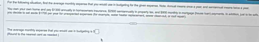 For the following situation, find the average monthly expense that you would use in budgeting for the given expense. Note: Annual means once a year; and semiannual means twice a year. 
You own your own home and pay $1300 annually in homeowners insurance, $2500 semiannually in property tax, and $900 monthly in mortgage (house loan) payments. In addition, just to be saffe 
you decide to set aside $1700 per year for unexpected expenses (for example, water heater replacement, sewer clean-out, or roof repair). 
The average monthly expense that you would use in budgeting is $□
(Round to the nearest cent as needed.)