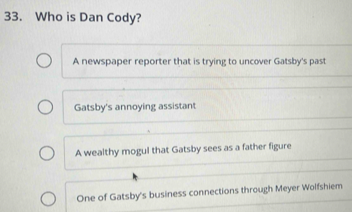 Who is Dan Cody?
A newspaper reporter that is trying to uncover Gatsby's past
Gatsby's annoying assistant
A wealthy mogul that Gatsby sees as a father figure
One of Gatsby's business connections through Meyer Wolfshiem