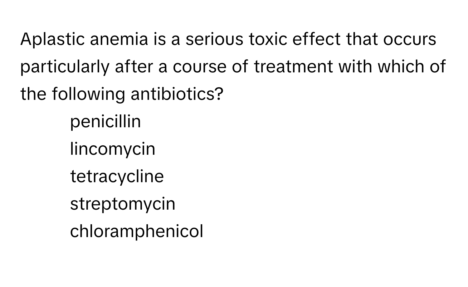 Aplastic anemia is a serious toxic effect that occurs particularly after a course of treatment with which of the following antibiotics?

1) penicillin 
2) lincomycin 
3) tetracycline 
4) streptomycin 
5) chloramphenicol