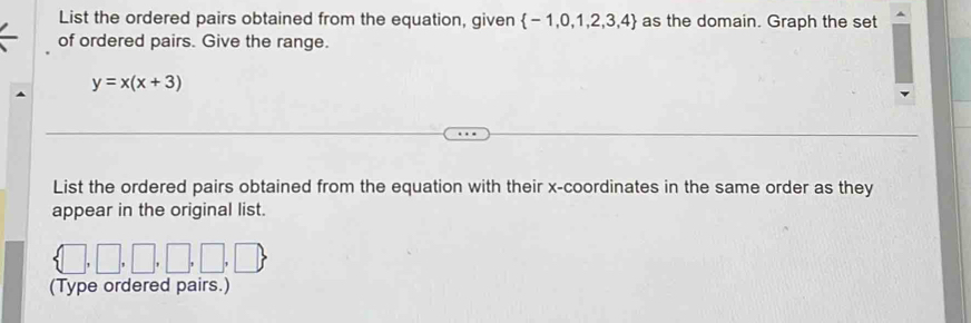 List the ordered pairs obtained from the equation, given  -1,0,1,2,3,4 as the domain. Graph the set 
of ordered pairs. Give the range.
y=x(x+3)
List the ordered pairs obtained from the equation with their x-coordinates in the same order as they 
appear in the original list.
 □ ,□ ,□ ,□ ,□ ,□ 
(Type ordered pairs.)