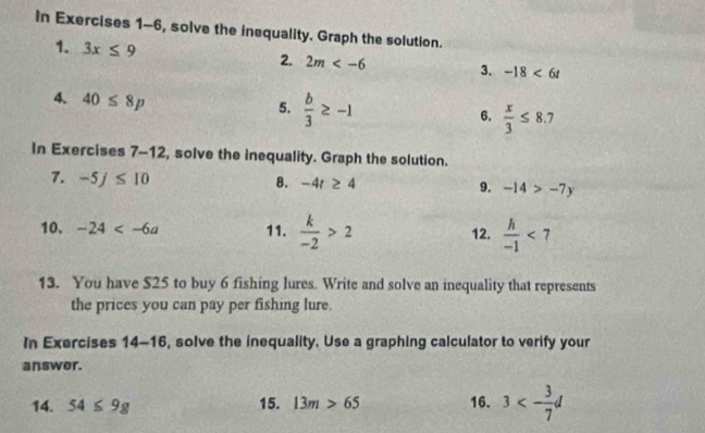 In Exercises 1-6, solve the inequality. Graph the solution. 
1. 3x≤ 9 2. 2m 3. -18<6t</tex> 
4、 40≤ 8p
5.  b/3 ≥ -1
6.  x/3 ≤ 8.7
In Exercises 7-12, solve the inequality. Graph the solution. 
7. -5j≤ 10 B. -4t≥ 4 9. -14>-7y
10. -24 11.  k/-2 >2 12.  h/-1 <7</tex> 
13. You have $25 to buy 6 fishing lures. Write and solve an inequality that represents 
the prices you can pay per fishing lure. 
In Exercises 14-16 , solve the inequality, Use a graphing calculator to verify your 
answer. 
14. 54≤ 9g 15. 13m>65 16. 3<- 3/7 d