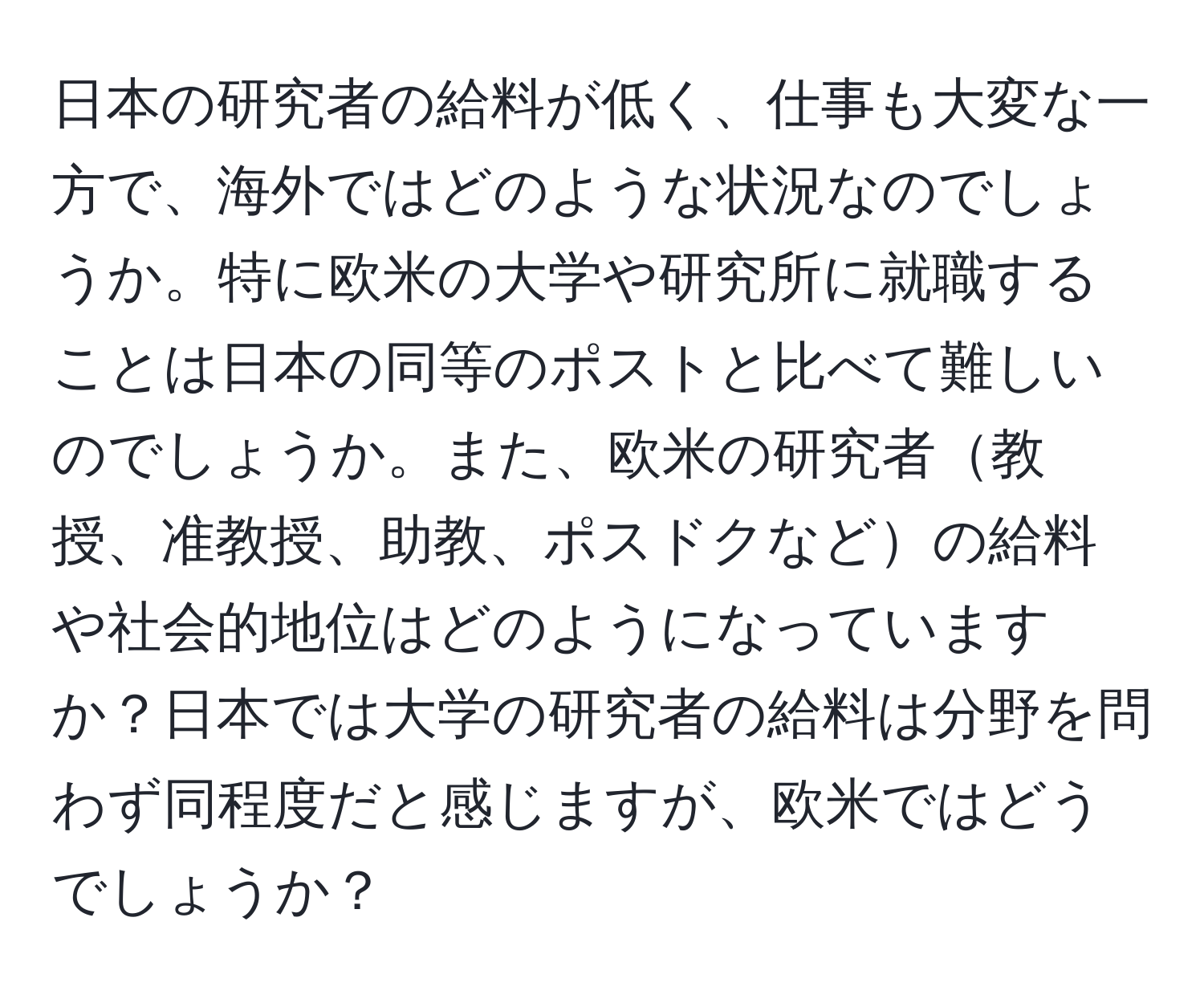 日本の研究者の給料が低く、仕事も大変な一方で、海外ではどのような状況なのでしょうか。特に欧米の大学や研究所に就職することは日本の同等のポストと比べて難しいのでしょうか。また、欧米の研究者教授、准教授、助教、ポスドクなどの給料や社会的地位はどのようになっていますか？日本では大学の研究者の給料は分野を問わず同程度だと感じますが、欧米ではどうでしょうか？