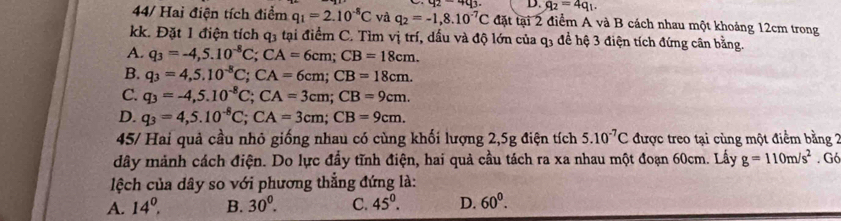 42-403. D. q_2=4q_1. 
44/ Hai điện tích điểm q_1=2.10^(-8)C và q_2=-1,8.10^(-7)C đặt tại 2 điểm A và B cách nhau một khoảng 12cm trong
kk. Đặt 1 điện tích q3 tại điểm C. Tìm vị trí, dầu và độ lớn của q3 đề hệ 3 điện tích đứng cân bằng.
A. q_3=-4,5.10^(-8)C; CA=6cm; CB=18cm.
B. q_3=4,5.10^(-8)C; CA=6cm; CB=18cm.
C. q_3=-4, 5.10^(-8)C; CA=3cm; CB=9cm.
D. q_3=4,5.10^(-8)C; CA=3cm; CB=9cm. 
45/ Hai quả cầu nhỏ giống nhau có cùng khối lượng 2,5g điện tích 5.10^(-7)C được treo tại cùng một điểm bằng 2
dây mảnh cách điện. Do lực đầy tĩnh điện, hai quả cầu tách ra xa nhau một đoạn 60cm. Lấy g=110m/s^2. Gó
lệch của dây so với phương thẳng đứng là:
A. 14^0. B. 30^0. C. 45°. D. 60^0.