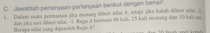 Jawablah pertanyaan-pertanyaan berikut dengan benar! 
1. Dalam suatu permainan jika menang diberi nilai 4, tetapi jika kalah diberi nilai -2
dan jika seri diberi nilai -1. Regu A bermain 40 kali, 25 kali menang dan 10 kali sen 
Berapa nilai yang diperoleh Regu A?