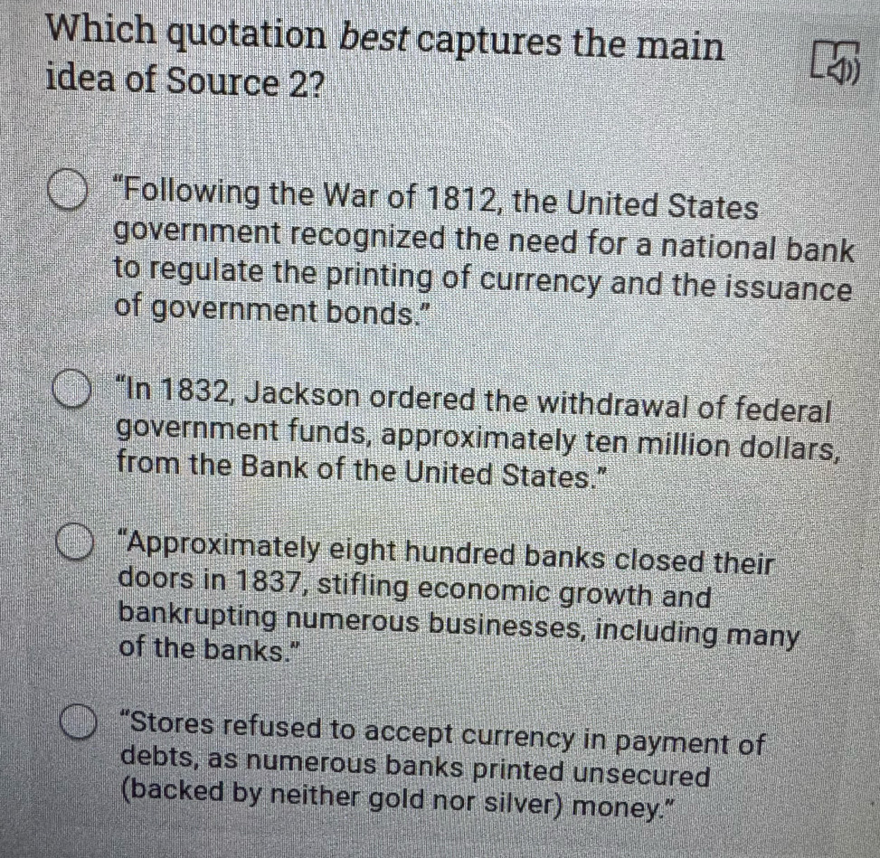 Which quotation best captures the main
idea of Source 2?
“Following the War of 1812, the United States
government recognized the need for a national bank
to regulate the printing of currency and the issuance
of government bonds."
“In 1832, Jackson ordered the withdrawal of federal
government funds, approximately ten million dollars,
from the Bank of the United States."
“Approximately eight hundred banks closed their
doors in 1837, stifling economic growth and
bankrupting numerous businesses, including many
of the banks."
“Stores refused to accept currency in payment of
debts, as numerous banks printed unsecured
(backed by neither gold nor silver) money."