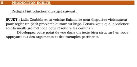 II- PRODUCTION ECRITE 
Rédigez l’introduction du sujet suivant : 
SUJET : Lalla Zoubida et sa voisine Rahma se sont disputées violemment 
pour régler un petit problème autour du linge. Pensez-vous que la violence 
soit la meilleure méthode pour résoudre les conflits ? 
Développez votre point de vue dans un texte bien structuré en vous 
appuyant sur des arguments et des exemples pertinents.