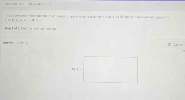 It has been determined that the cost of producing x units of a certain item is 6x+6475. The demand function is given by
p=D(x)=49-0.05x.
Step 1 of 2: Find the revenue function.
Answer 2 Points Tables
Ke