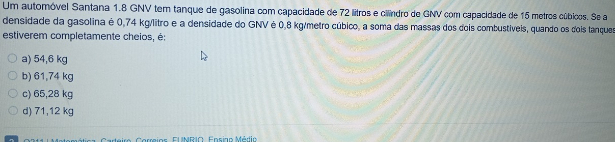 Um automóvel Santana 1.8 GNV tem tanque de gasolina com capacidade de 72 litros e cilindro de GNV com capacidade de 15 metros cúbicos. Se a
densidade da gasolina é 0,74 kg/litro e a densidade do GNV é 0,8 kg/metro cúbico, a soma das massas dos dois combustíveis, quando os dois tanques
estiverem completamente cheios, é:
a) 54,6 kg
b) 61,74 kg
c) 65,28 kg
d) 71,12 kg
Ateiro, Correios, FUNRIO. Ensino Médio