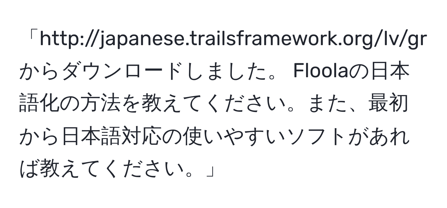 「http://japanese.trailsframework.org/lv/group/view/kl38168/Floola.htm からダウンロードしました。 Floolaの日本語化の方法を教えてください。また、最初から日本語対応の使いやすいソフトがあれば教えてください。」