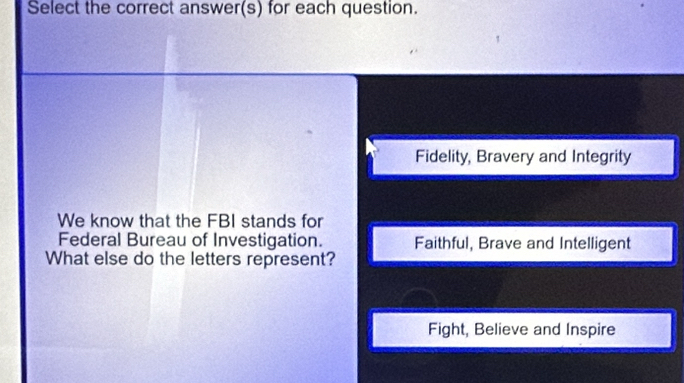 Select the correct answer(s) for each question.
Fidelity, Bravery and Integrity
We know that the FBI stands for
Federal Bureau of Investigation. Faithful, Brave and Intelligent
What else do the letters represent?
Fight, Believe and Inspire