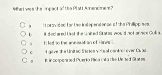 What was the impact of the Platt Amendment?
a It provided for the independence of the Philippines.
b It declared that the United States would not annex Cuba.
C It led to the annexation of Hawaii.
d It gave the United States virtual control over Cuba.
e It incorporated Puerto Rico into the United States.