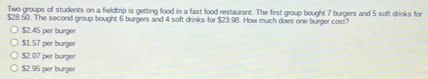 Two groups of students on a fieldtrip is getting food in a fast food restaurant. The first group bought 7 burgers and 5 soft drinks for
$28.50. The second group bought 6 burgers and 4 soft drinks for $23.98. How much does one burger cost?
$2.45 per burger
$1.57 per burger
$2.07 per burger
$2.95 per burger