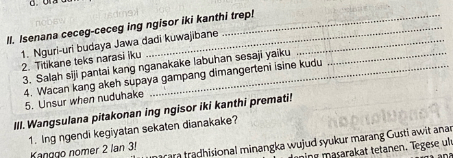 Isenana ceceg-ceceg ing ngisor iki kanthi trep! 
1. Nguri-uri budaya Jawa dadi kuwajibane_ 
2. Titikane teks narasi iku 
3. Salah siji pantai kang nganakake labuhan sesaji yaiku 
4. Wacan kang akeh supaya gampang dimangerteni isine kudu 
5. Unsur when nuduhake 
III. Wangsulana pitakonan ing ngisor iki kanthi premati! 
1. Ing ngendi kegiyatan sekaten dianakake? 
rara tradhisional minangka wujud syukur marang Gusti awit anar 
ning masarakat tetanen. Tegese ult 
Kanggo nomer 2 Ian 3!