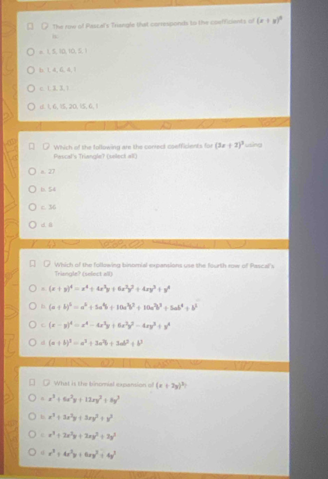 The row of Pascal's Triangle that corresponds to the coefficients of (x+y)^circ 
is:
e. 1, 5, 10, 10, 5, 1
b. 1, 4, 6, 4, 1
C. 1, 3, 3, 1
d. 1, 6, 15, 20,  5, 6, 1
Which of the following are the correct coefficients for (3x+2)^3 using
Pascal's Triangle? (select all)
a. 27
b. 54
c. 36
d. 8
as
Which of the following binomial expansions use the fourth row of Pascal's
Triangle? (select all)
B. (x+y)^4=x^4+4x^3y+6x^2y^2+4xy^3+y^4
b. (a+b)^5=a^5+5a^4b+10a^3b^2+10a^2b^3+5ab^4+b^5
c (x-y)^4=x^4-4x^3y+6x^2y^2-4xy^3+y^4
d (a+b)^3=a^3+3a^2b+3ab^2+b^3
6 7
What is the binomial expansion of (x+2y)^3?
x^3+6x^2y+12xy^2+8y^3
b x^3+3x^2y+3xy^2+y^3
e x^3+2x^2y+2xy^2+2y^3
x^3+4x^2y+6xy^2+4y^3