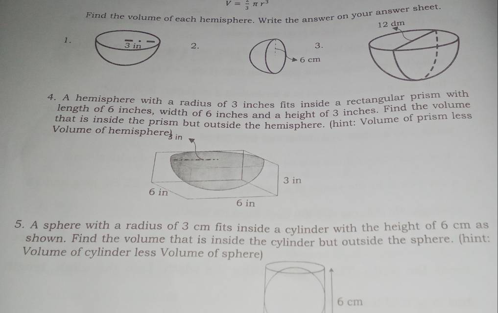 V= 2/3 π r^3
Find the volume of each hemisphere. Write the answer on your answer sheet. 
1. 
2. 
4. A hemisphere with a radius of 3 inches fits inside a rectangular prism with 
length of 6 inches, width of 6 inches and a height of 3 inches. Find the volume 
that is inside the prism but outside the hemisphere. (hint: Volume of prism less 
Volume of hemispher 
5. A sphere with a radius of 3 cm fits inside a cylinder with the height of 6 cm as 
shown. Find the volume that is inside the cylinder but outside the sphere. (hint: 
Volume of cylinder less Volume of sphere)