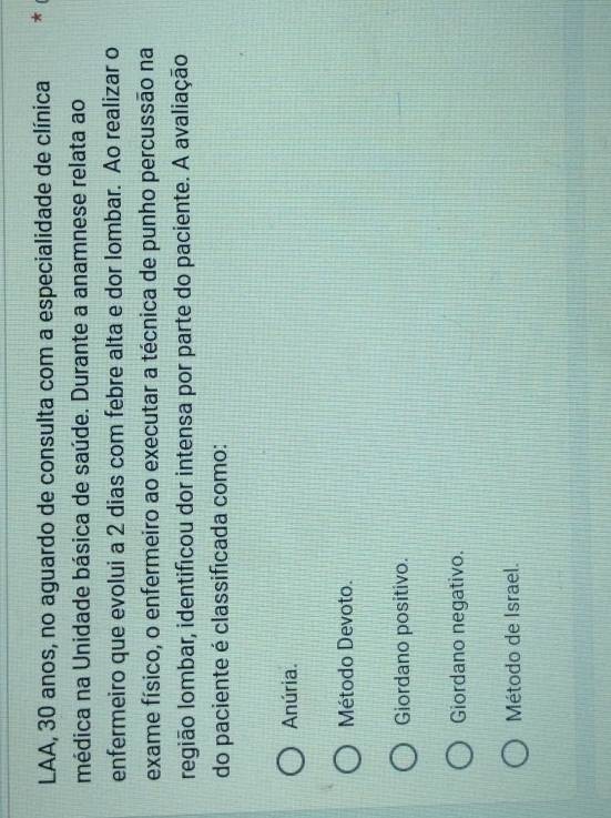 LAA, 30 anos, no aguardo de consulta com a especialidade de clínica
médica na Unidade básica de saúde. Durante a anamnese relata ao
enfermeiro que evolui a 2 dias com febre alta e dor lombar. Ao realizar o
exame físico, o enfermeiro ao executar a técnica de punho percussão na
região lombar, identificou dor intensa por parte do paciente. A avaliação
do paciente é classificada como:
Anúria.
Método Devoto.
Giordano positivo.
Giordano negativo.
Método de Israel.