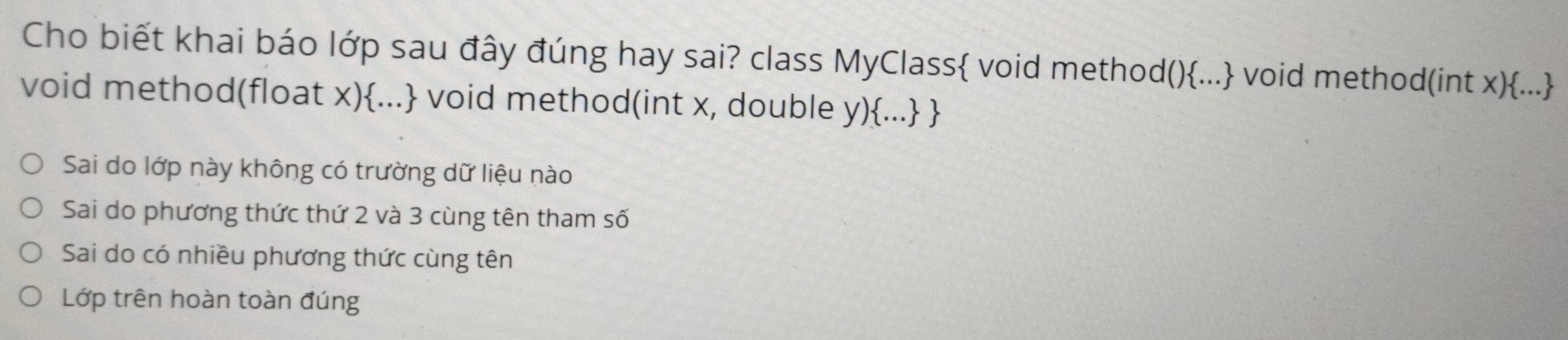 Cho biết khai báo lớp sau đây đúng hay sai? class MyClass void method()... void method(int x)...
void method(float x)... void method(int x, double y)... 
Sai do lớp này không có trường dữ liệu nào
Sai do phương thức thứ 2 và 3 cùng tên tham số
Sai do có nhiều phương thức cùng tên
Lớp trên hoàn toàn đúng