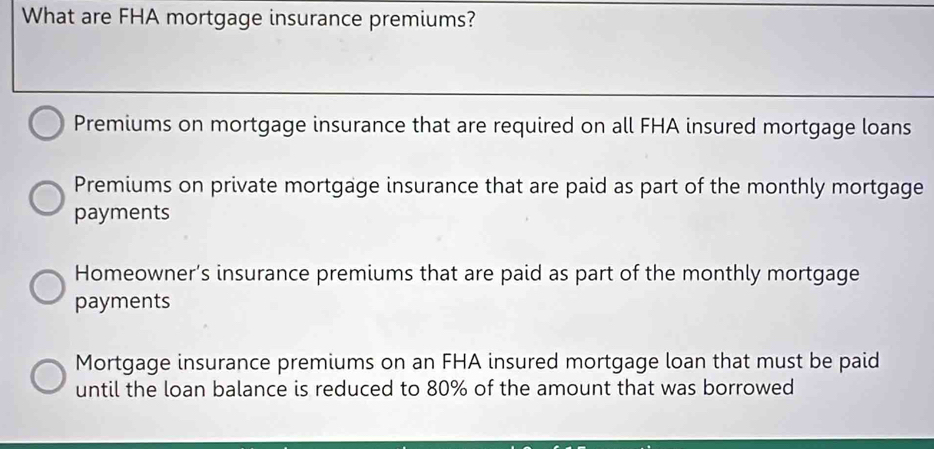 What are FHA mortgage insurance premiums?
Premiums on mortgage insurance that are required on all FHA insured mortgage loans
Premiums on private mortgage insurance that are paid as part of the monthly mortgage
payments
Homeowner’s insurance premiums that are paid as part of the monthly mortgage
payments
Mortgage insurance premiums on an FHA insured mortgage loan that must be paid
until the loan balance is reduced to 80% of the amount that was borrowed