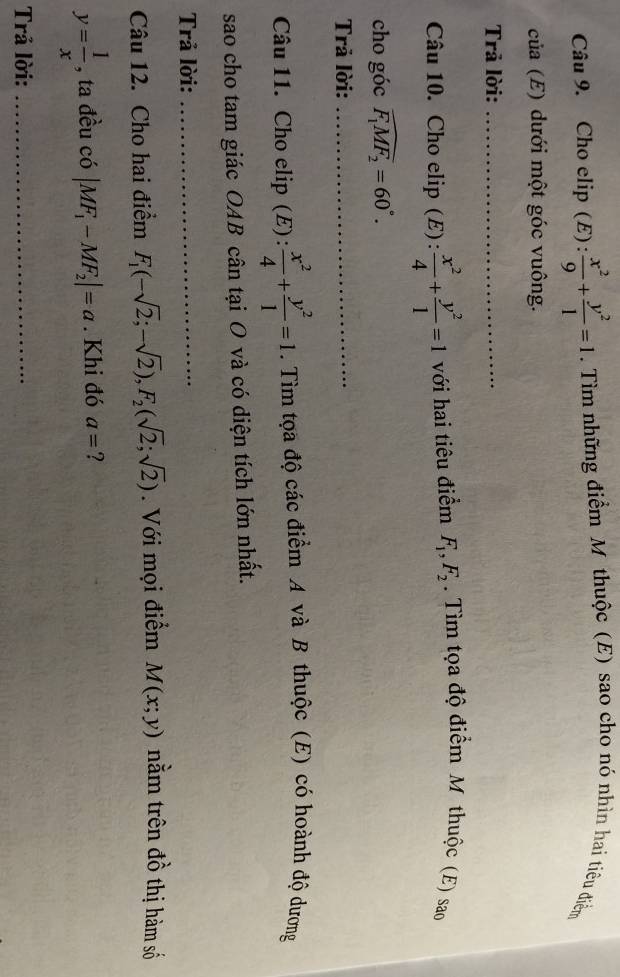 Cho elip (E) :  x^2/9 + y^2/1 =1. Tìm những điểm Mỹ thuộc (E) sao cho nó nhìn hai tiêu đdiểm 
của (E) dưới một góc vuông. 
Trả lời:_ 
Câu 10. Cho elip (E):  x^2/4 + y^2/1 =1 với hai tiêu điểm F_1, F_2. Tìm tọa độ điểm M thuộc (E) sao 
cho góc widehat F_1MF_2=60°. 
Trả lời:_ 
Câu 11. Cho elip (E):  x^2/4 + y^2/1 =1. Tìm tọa độ các điểm A và B thuộc (E) có hoành độ dương 
sao cho tam giác OAB cân tại O và có diện tích lớn nhất. 
Trả lời:_ 
Câu 12. Cho hai điểm F_1(-sqrt(2);-sqrt(2)), F_2(sqrt(2);sqrt(2)). Với mọi điểm M(x;y) nằm trên đồ thị hàm số
y= 1/x  , ta đều có |MF_1-MF_2|=a. Khi đó a= 2
Trả lời:_