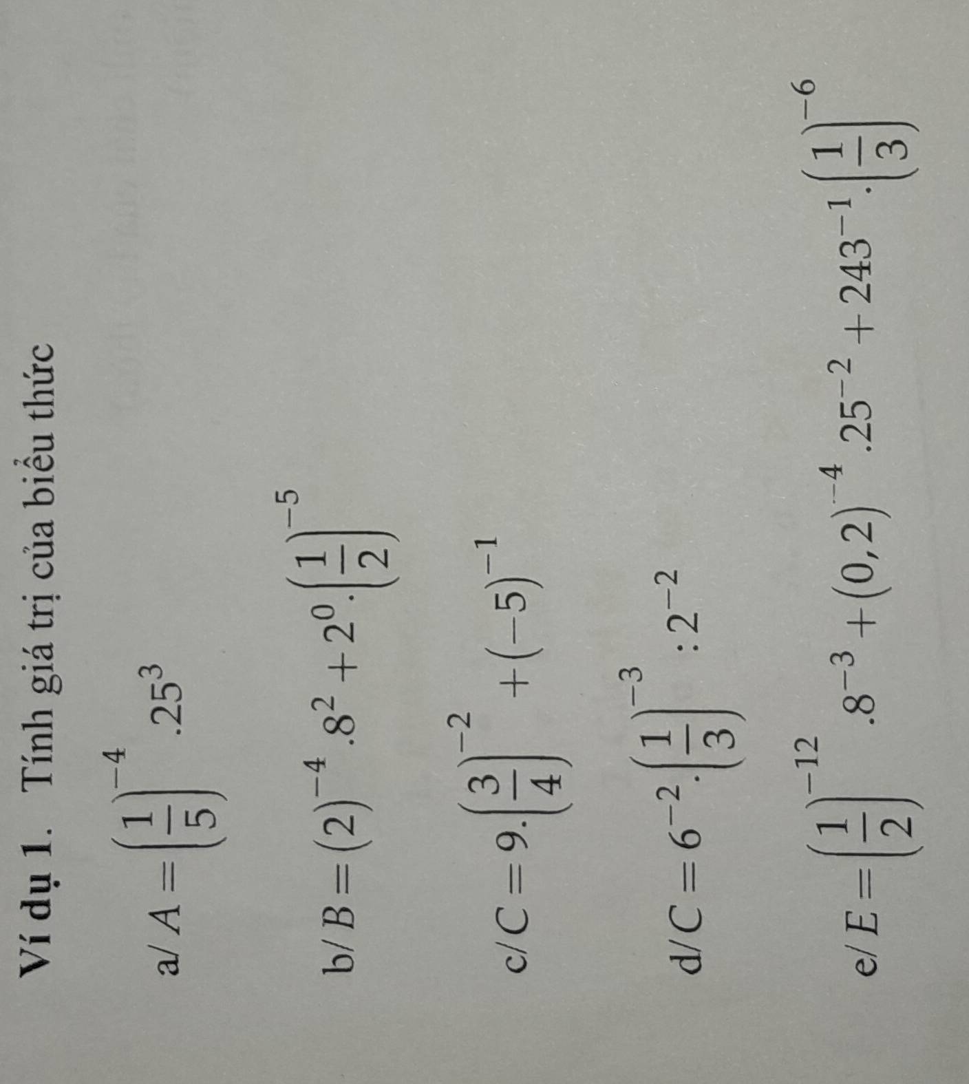 Ví dụ 1. Tính giá trị của biều thức 
a/ A=( 1/5 )^-4.25^3
b/ B=(2)^-4.8^2+2^0.( 1/2 )^-5
c C=9.( 3/4 )^-2+(-5)^(-1)° 
d C=6^(-2)· ( 1/3 )^-3:2^(-2)
e/ E=( 1/2 )^-12.8^(-3)+(0,2)^-4.25^(-2)+243^(-1).( 1/3 )^-6