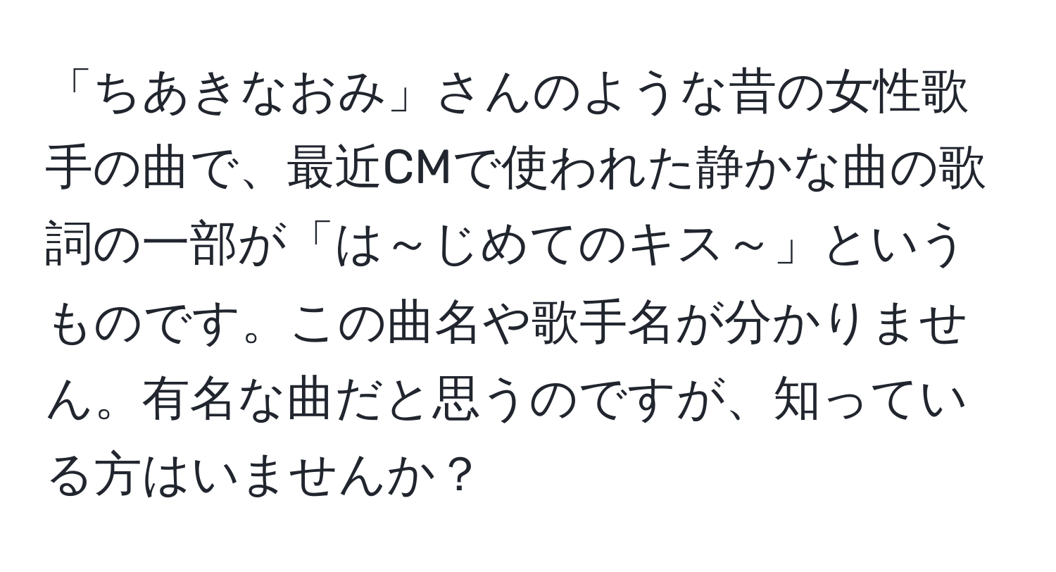 「ちあきなおみ」さんのような昔の女性歌手の曲で、最近CMで使われた静かな曲の歌詞の一部が「は～じめてのキス～」というものです。この曲名や歌手名が分かりません。有名な曲だと思うのですが、知っている方はいませんか？