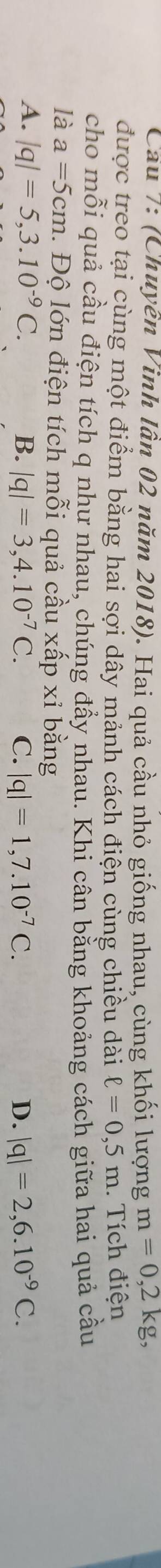 Cầu 7: (Chuyên Vinh lần 02 năm 2018). Hai quả cầu nhỏ giống nhau, cùng khối lượng m=0,2kg, 
được treo tại cùng một điểm bằng hai sợi dây mảnh cách điện cùng chiều dài ell =0,5m. Tích điện
cho mỗi quả cầu điện tích q như nhau, chúng đầy nhau. Khi cân bằng khoảng cách giữa hai quả cầu
là a=5cm. Độ lớn điện tích mỗi quả cầu xấp xỉ bằng
A. |q|=5,3.10^(-9)C. B. |q|=3,4.10^(-7)C. C. |q|=1,7.10^(-7)C. D. |q|=2,6.10^(-9)C.