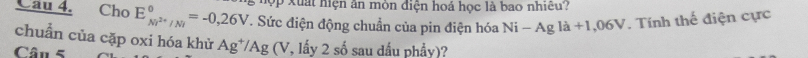 ợp xuất hiện ăn mòn điện hoá học là bao nhiều? 
Cau 4. Cho E_Ni^(2+)/Ni^0=-0,26V. . Sức điện động chuẩn của pin điện hóa Ni-Agla+1,06V *. Tính thế điện cực 
chuẩn của cặp oxi hóa khử Ag^+/Ag (V, lấy 2 số sau dấu phẩy)? 
Câu 5