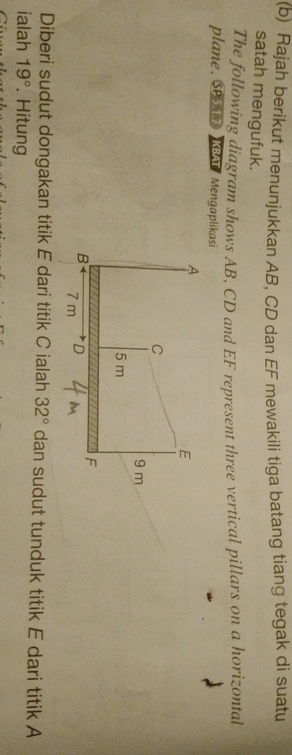 Rajah berikut menunjukkan AB, CD dan EF mewakili tiga batang tiang tegak di suatu 
satah mengufuk. 
The following diagram shows AB, CD and EF represent three vertical pillars on a horizontal 
plane. SPS KBAT/ Mengaplikasi 
Diberi sudut dongakan titik E dari titik C ialah 32° dan sudut tunduk titik E dari titik A
ialah 19°. Hitung