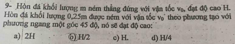 9- Hòn đá khối lượng m ném thẳng đứng với vận tốc vo, đạt độ cao H.
Hòn đá khối lượng 0, 25m được ném với vận tốc v theo phương tạo với
phương ngang một góc 45 độ, nó sẽ đạt độ cao:
a) 2H ⑥) H/2 c) H. d) H/4