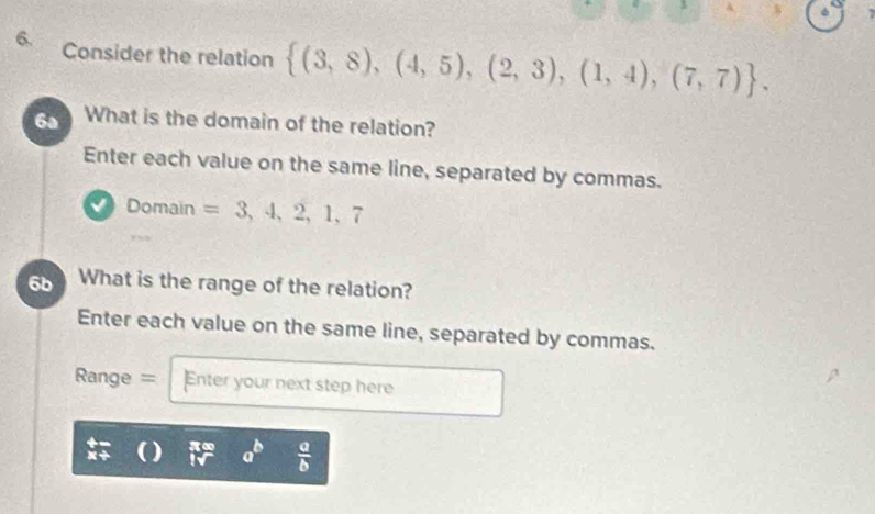 Consider the relation  (3,8),(4,5),(2,3),(1,4),(7,7). 
6a What is the domain of the relation? 
Enter each value on the same line, separated by commas. 
a Domain =3,4,2,1,7
6b What is the range of the relation? 
Enter each value on the same line, separated by commas. 
Range = Enter your next step here 
Xt ) a  a/b 