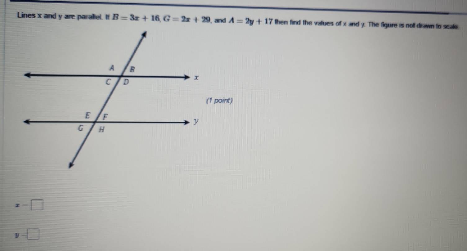 Lines x and y are parallel. If B=3x+16, G=2x+29 , and A=2y+17 then find the values of x and y. The figure is not drawn to scale.
x=□
y=□