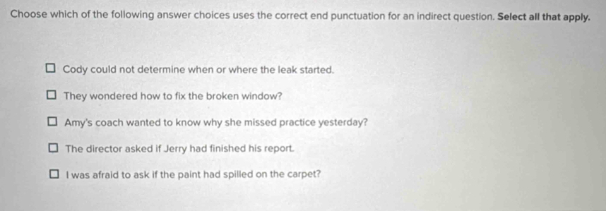 Choose which of the following answer choices uses the correct end punctuation for an indirect question. Select all that apply.
Cody could not determine when or where the leak started.
They wondered how to fix the broken window?
Amy's coach wanted to know why she missed practice yesterday?
The director asked if Jerry had finished his report.
I was afraid to ask if the paint had spilled on the carpet?