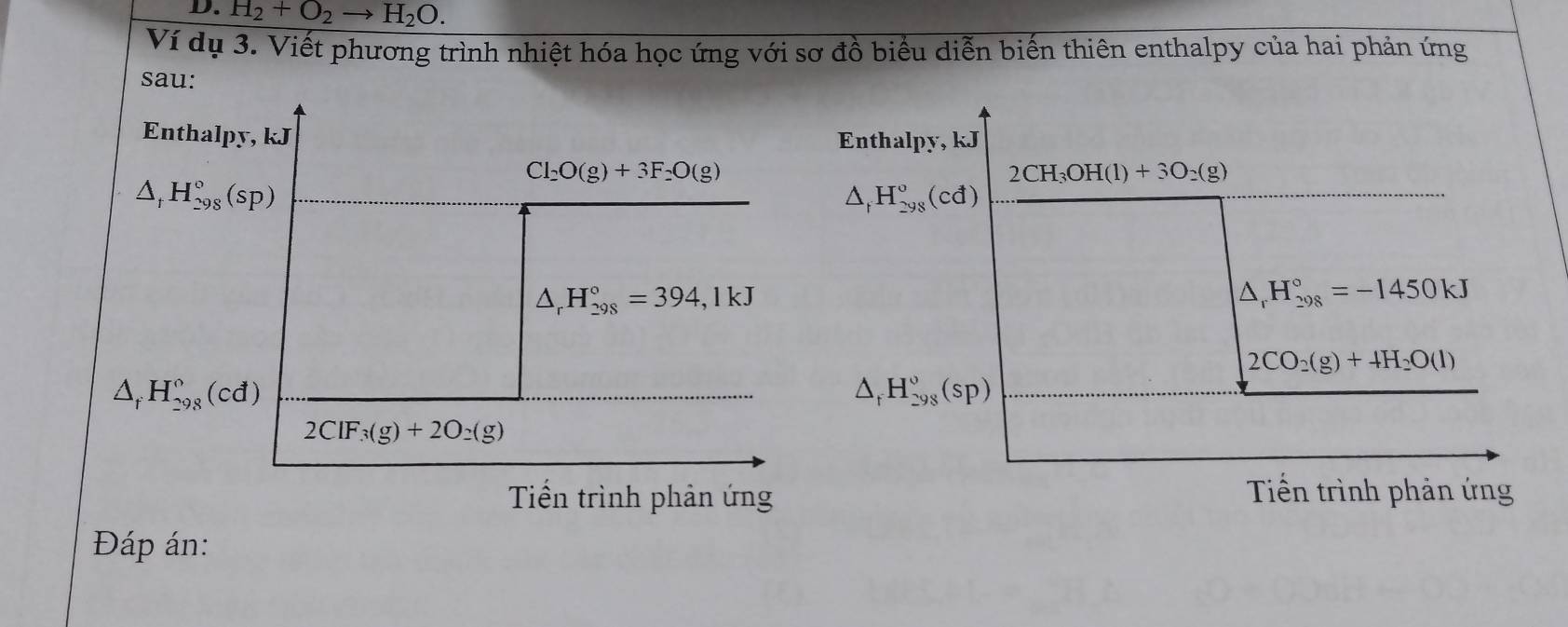 H_2+O_2to H_2O. 
Ví dụ 3. Viết phương trình nhiệt hóa học ứng với sơ đồ biểu diễn biến thiên enthalpy của hai phản ứng 
sau: 
Enthalpy, kJ Enthalpy, kJ
Cl_2O(g)+3F_2O(g)
△ _tH_(298)°(sp)
2CH_3OH(l)+3O_2(g)
△ _fH_(298)^o(cd)
△ _rH_(298)°=394,1kJ
△ _rH_(298)°=-1450kJ
2CO_2(g)+4H_2O(l)
△ _fH_(298)°(cd)
△ _rH_(298)°(sp)
2ClF_3(g)+2O_2(g)
Tiển trình phản ứng Tiến trình phản ứng 
Đáp án: