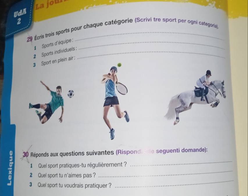 UdA La jour 
2 
29 Écris trois sports pour chaque catégorie (Scrivi tre sport per ogni categoria). 
1 Sports d'équipe :_ 
2 Sports individuels :_ 
3 Sport en plein air: 
3 30 Réponds aux questions suivantes (Rispondi ate seguenti domande): 
1 Quel sport pratiques-tu régulièrement ? 
_ 
x 2 Quel sport tu n'aimes pas?_ 
3 Quel sport tu voudrais pratiquer ?