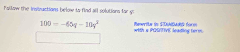 Follow the instructions below to find all solutions for g :
100=-65q-10q^2
Rewrite in STANDARD form 
with a POSITIVE leading term.