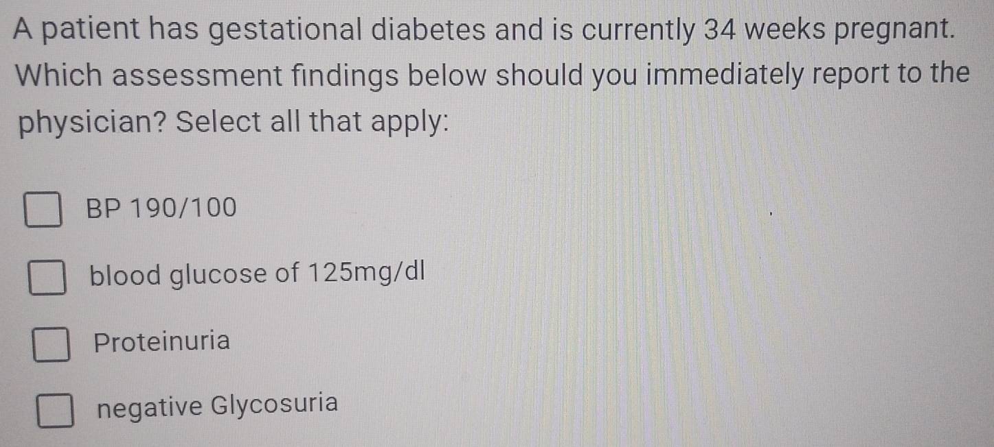 A patient has gestational diabetes and is currently 34 weeks pregnant.
Which assessment findings below should you immediately report to the
physician? Select all that apply:
BP 190/100
blood glucose of 125mg/dl
Proteinuria
negative Glycosuria