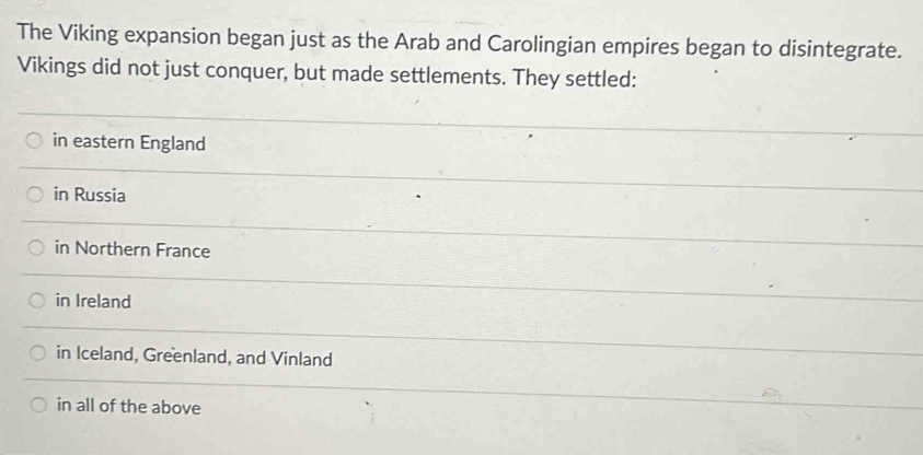 The Viking expansion began just as the Arab and Carolingian empires began to disintegrate.
Vikings did not just conquer, but made settlements. They settled:
in eastern England
in Russia
in Northern France
in Ireland
in Iceland, Greenland, and Vinland
in all of the above